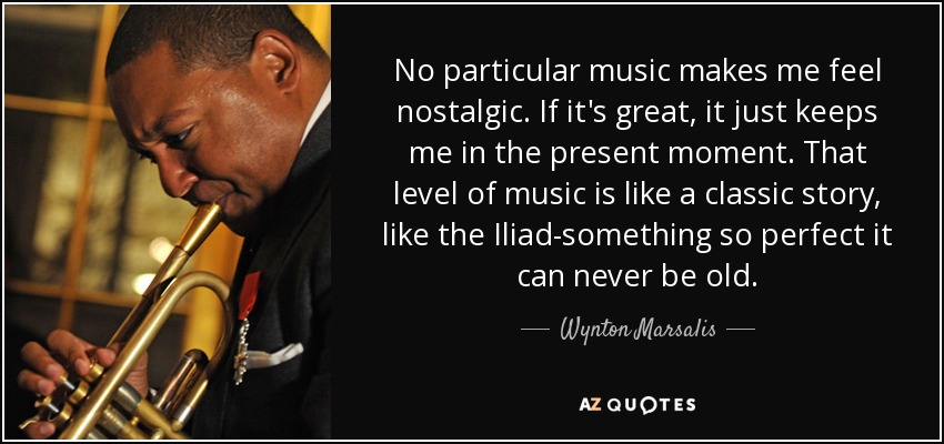 No particular music makes me feel nostalgic. If it's great, it just keeps me in the present moment. That level of music is like a classic story, like the Iliad-something so perfect it can never be old. - Wynton Marsalis