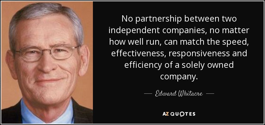 No partnership between two independent companies, no matter how well run, can match the speed, effectiveness, responsiveness and efficiency of a solely owned company. - Edward Whitacre, Jr.