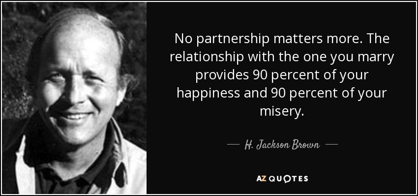 No partnership matters more. The relationship with the one you marry provides 90 percent of your happiness and 90 percent of your misery. - H. Jackson Brown, Jr.