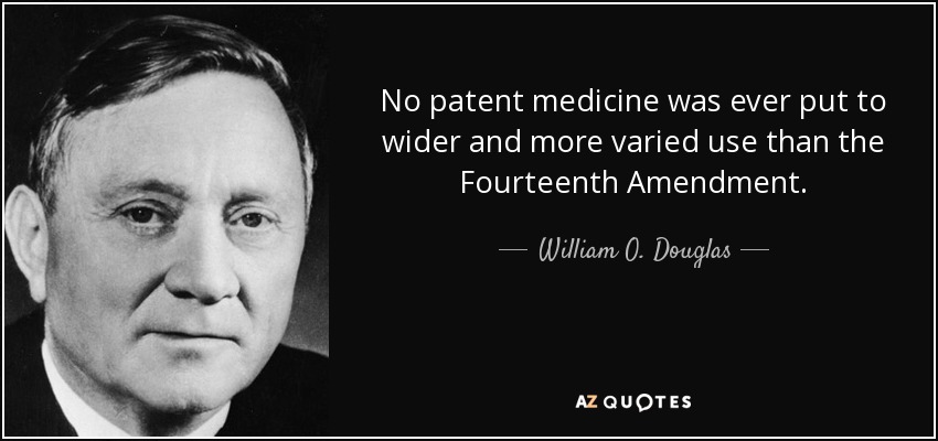 No patent medicine was ever put to wider and more varied use than the Fourteenth Amendment. - William O. Douglas