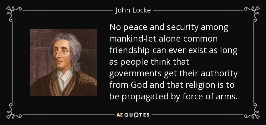 No peace and security among mankind-let alone common friendship-can ever exist as long as people think that governments get their authority from God and that religion is to be propagated by force of arms. - John Locke