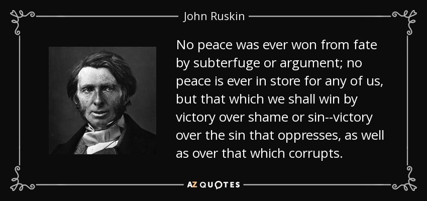 No peace was ever won from fate by subterfuge or argument; no peace is ever in store for any of us, but that which we shall win by victory over shame or sin--victory over the sin that oppresses, as well as over that which corrupts. - John Ruskin