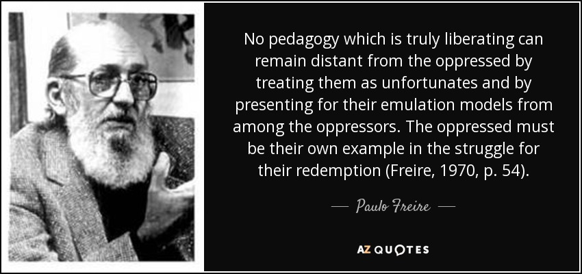 No pedagogy which is truly liberating can remain distant from the oppressed by treating them as unfortunates and by presenting for their emulation models from among the oppressors. The oppressed must be their own example in the struggle for their redemption (Freire, 1970, p. 54). - Paulo Freire