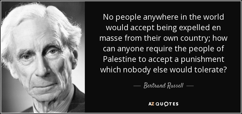 No people anywhere in the world would accept being expelled en masse from their own country; how can anyone require the people of Palestine to accept a punishment which nobody else would tolerate? - Bertrand Russell