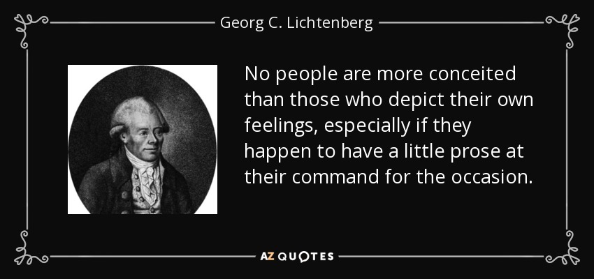 No people are more conceited than those who depict their own feelings, especially if they happen to have a little prose at their command for the occasion. - Georg C. Lichtenberg