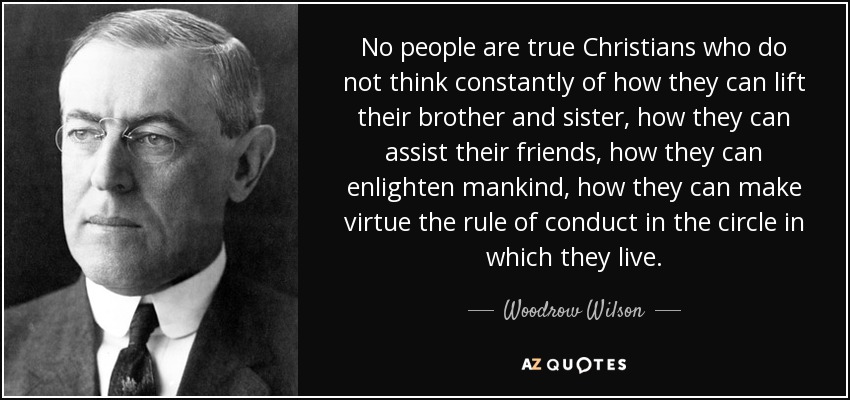 No people are true Christians who do not think constantly of how they can lift their brother and sister, how they can assist their friends, how they can enlighten mankind, how they can make virtue the rule of conduct in the circle in which they live. - Woodrow Wilson