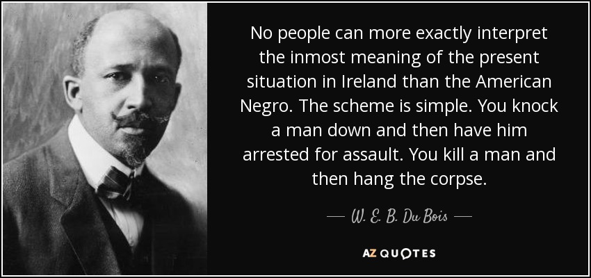 No people can more exactly interpret the inmost meaning of the present situation in Ireland than the American Negro. The scheme is simple. You knock a man down and then have him arrested for assault. You kill a man and then hang the corpse. - W. E. B. Du Bois