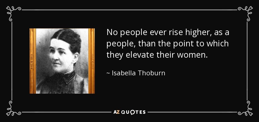 No people ever rise higher, as a people, than the point to which they elevate their women. - Isabella Thoburn
