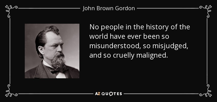 No people in the history of the world have ever been so misunderstood, so misjudged, and so cruelly maligned. - John Brown Gordon