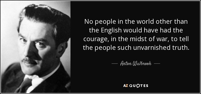 No people in the world other than the English would have had the courage, in the midst of war, to tell the people such unvarnished truth. - Anton Walbrook