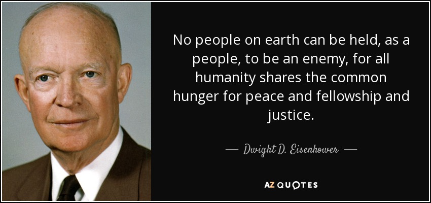 No people on earth can be held, as a people, to be an enemy, for all humanity shares the common hunger for peace and fellowship and justice. - Dwight D. Eisenhower