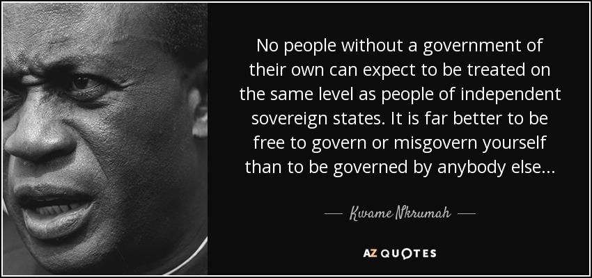 No people without a government of their own can expect to be treated on the same level as people of independent sovereign states. It is far better to be free to govern or misgovern yourself than to be governed by anybody else . . . - Kwame Nkrumah