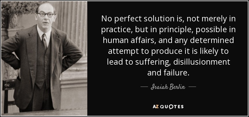 No perfect solution is, not merely in practice, but in principle, possible in human affairs, and any determined attempt to produce it is likely to lead to suffering, disillusionment and failure. - Isaiah Berlin