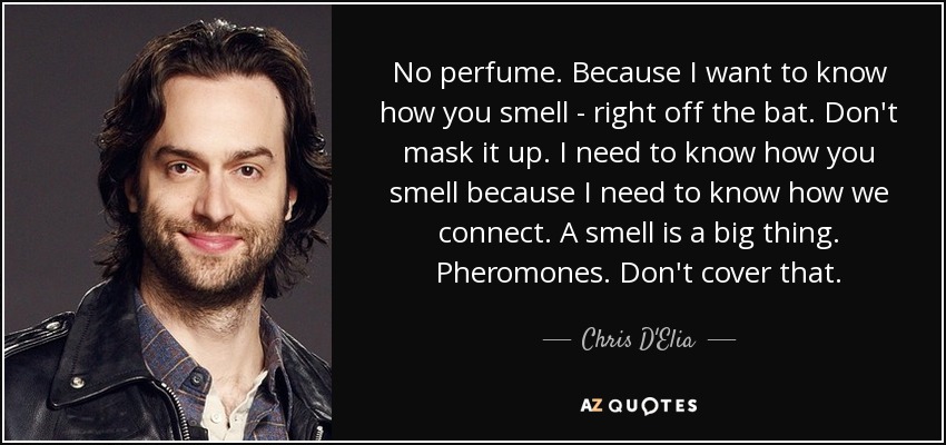 No perfume. Because I want to know how you smell - right off the bat. Don't mask it up. I need to know how you smell because I need to know how we connect. A smell is a big thing. Pheromones. Don't cover that. - Chris D'Elia