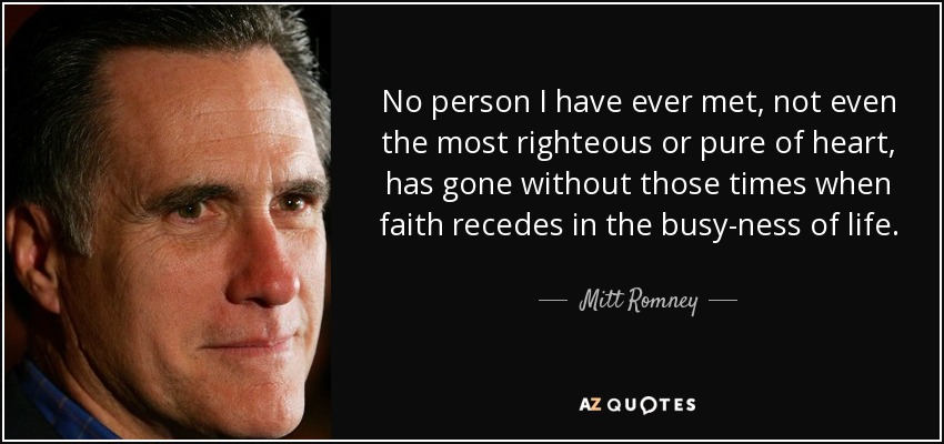 No person I have ever met, not even the most righteous or pure of heart, has gone without those times when faith recedes in the busy-ness of life. - Mitt Romney
