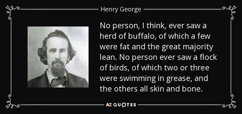 No person, I think, ever saw a herd of buffalo, of which a few were fat and the great majority lean. No person ever saw a flock of birds, of which two or three were swimming in grease, and the others all skin and bone. - Henry George
