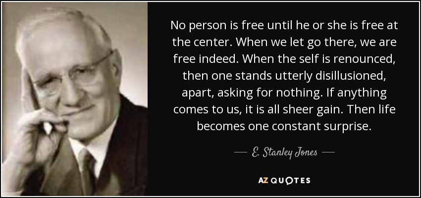 No person is free until he or she is free at the center. When we let go there, we are free indeed. When the self is renounced, then one stands utterly disillusioned, apart, asking for nothing. If anything comes to us, it is all sheer gain. Then life becomes one constant surprise. - E. Stanley Jones