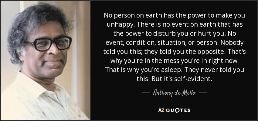 No person on earth has the power to make you unhappy. There is no event on earth that has the power to disturb you or hurt you. No event, condition, situation, or person. Nobody told you this; they told you the opposite. That's why you're in the mess you're in right now. That is why you're asleep. They never told you this. But it's self-evident. - Anthony de Mello