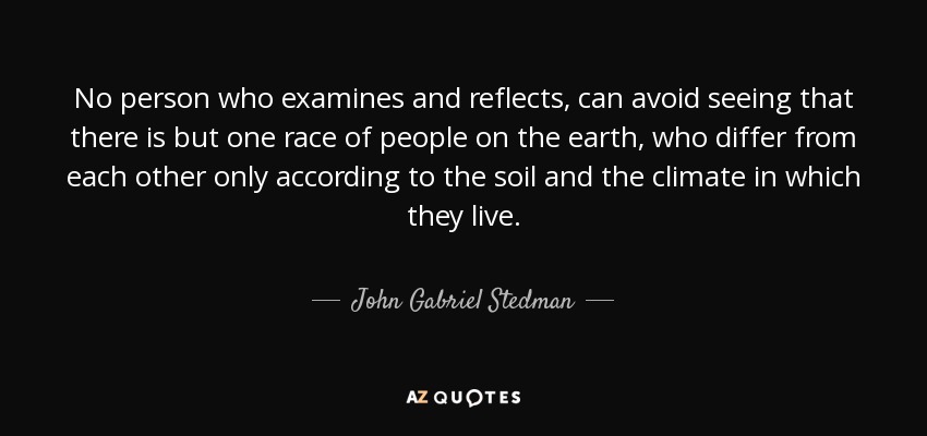 No person who examines and reflects, can avoid seeing that there is but one race of people on the earth, who differ from each other only according to the soil and the climate in which they live. - John Gabriel Stedman