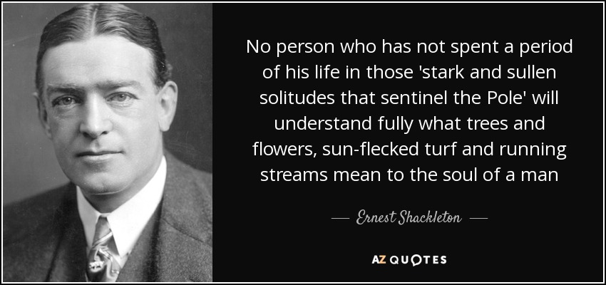 No person who has not spent a period of his life in those 'stark and sullen solitudes that sentinel the Pole' will understand fully what trees and flowers, sun-flecked turf and running streams mean to the soul of a man - Ernest Shackleton