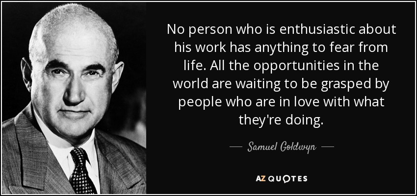 No person who is enthusiastic about his work has anything to fear from life. All the opportunities in the world are waiting to be grasped by people who are in love with what they're doing. - Samuel Goldwyn