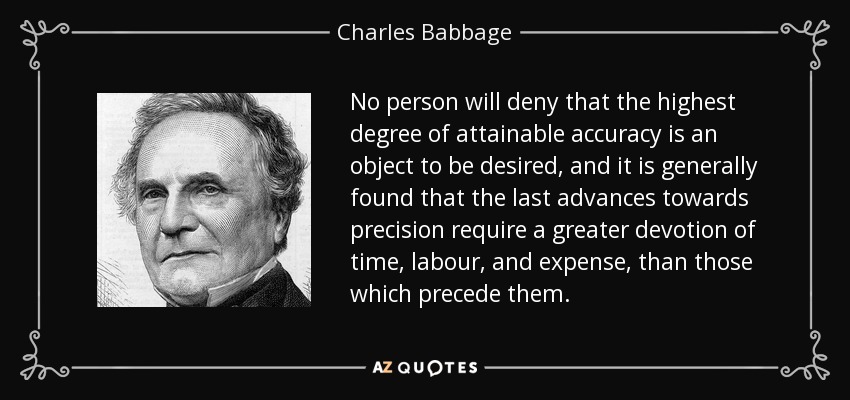 No person will deny that the highest degree of attainable accuracy is an object to be desired, and it is generally found that the last advances towards precision require a greater devotion of time, labour, and expense, than those which precede them. - Charles Babbage