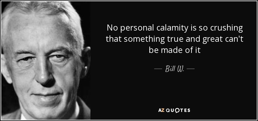 No personal calamity is so crushing that something true and great can't be made of it - Bill W.