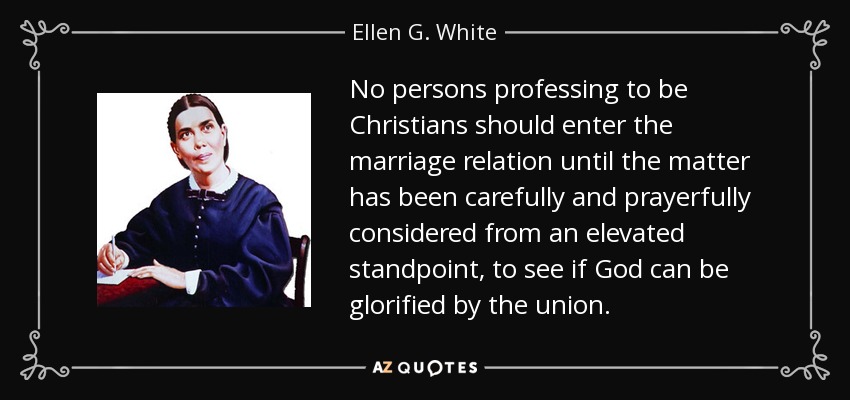 No persons professing to be Christians should enter the marriage relation until the matter has been carefully and prayerfully considered from an elevated standpoint, to see if God can be glorified by the union. - Ellen G. White