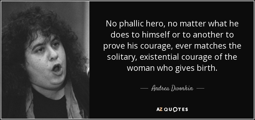 No phallic hero, no matter what he does to himself or to another to prove his courage, ever matches the solitary, existential courage of the woman who gives birth. - Andrea Dworkin