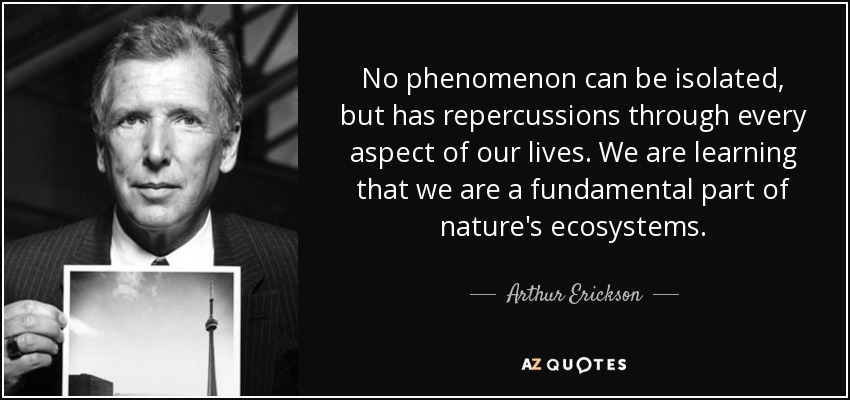 No phenomenon can be isolated, but has repercussions through every aspect of our lives. We are learning that we are a fundamental part of nature's ecosystems. - Arthur Erickson