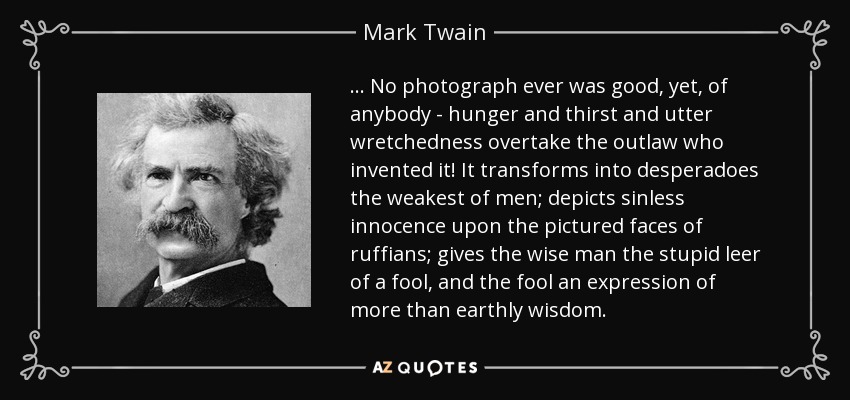 ... No photograph ever was good, yet, of anybody - hunger and thirst and utter wretchedness overtake the outlaw who invented it! It transforms into desperadoes the weakest of men; depicts sinless innocence upon the pictured faces of ruffians; gives the wise man the stupid leer of a fool, and the fool an expression of more than earthly wisdom. - Mark Twain