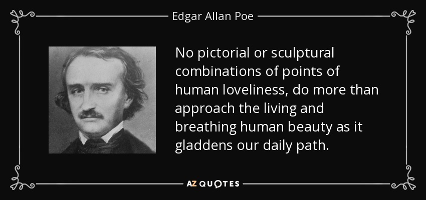 No pictorial or sculptural combinations of points of human loveliness, do more than approach the living and breathing human beauty as it gladdens our daily path. - Edgar Allan Poe