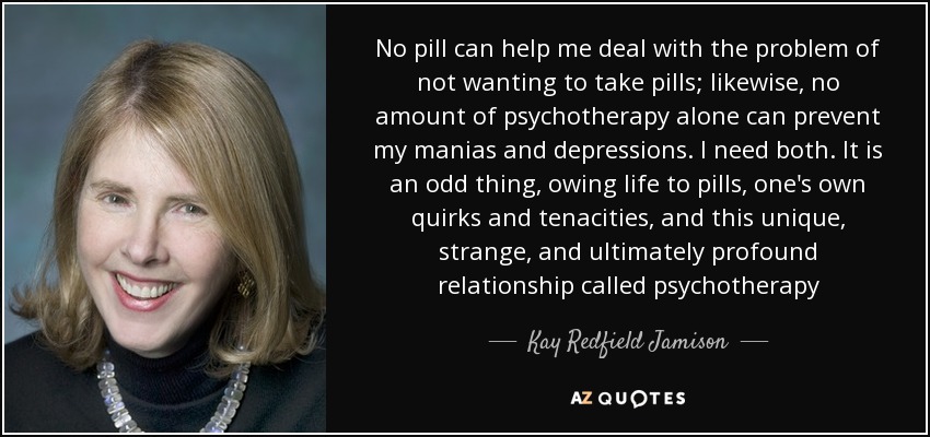 No pill can help me deal with the problem of not wanting to take pills; likewise, no amount of psychotherapy alone can prevent my manias and depressions. I need both. It is an odd thing, owing life to pills, one's own quirks and tenacities, and this unique, strange, and ultimately profound relationship called psychotherapy - Kay Redfield Jamison