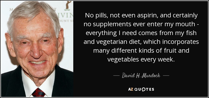 No pills, not even aspirin, and certainly no supplements ever enter my mouth - everything I need comes from my fish and vegetarian diet, which incorporates many different kinds of fruit and vegetables every week. - David H. Murdock