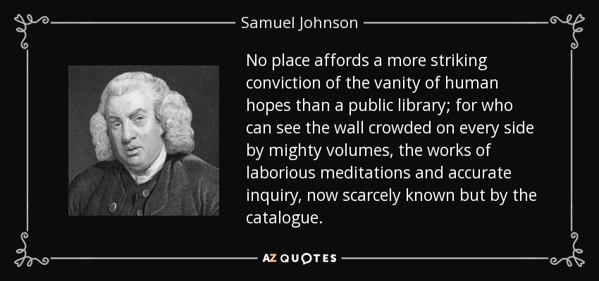 No place affords a more striking conviction of the vanity of human hopes than a public library; for who can see the wall crowded on every side by mighty volumes, the works of laborious meditations and accurate inquiry, now scarcely known but by the catalogue. - Samuel Johnson