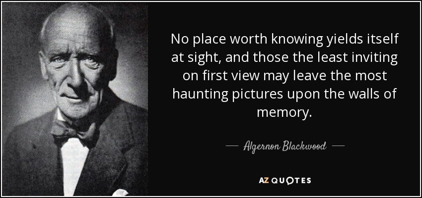 No place worth knowing yields itself at sight, and those the least inviting on first view may leave the most haunting pictures upon the walls of memory. - Algernon Blackwood