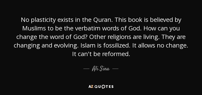 No plasticity exists in the Quran. This book is believed by Muslims to be the verbatim words of God. How can you change the word of God? Other religions are living. They are changing and evolving. Islam is fossilized. It allows no change. It can't be reformed. - Ali Sina