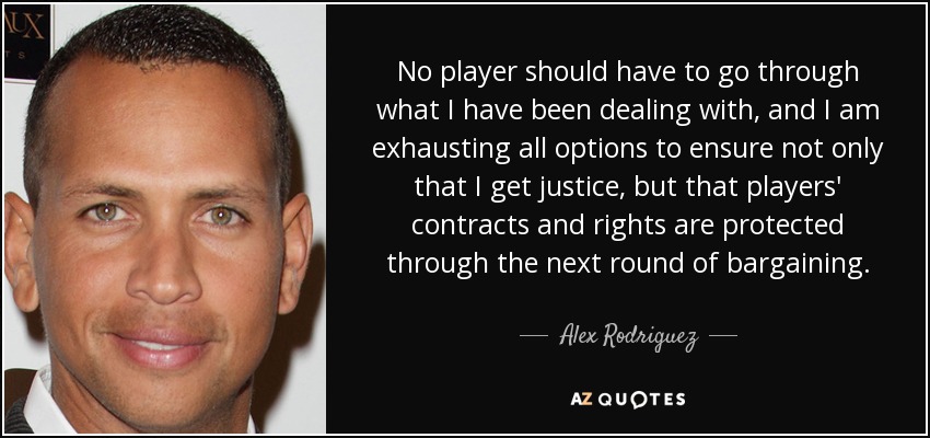 No player should have to go through what I have been dealing with, and I am exhausting all options to ensure not only that I get justice, but that players' contracts and rights are protected through the next round of bargaining. - Alex Rodriguez