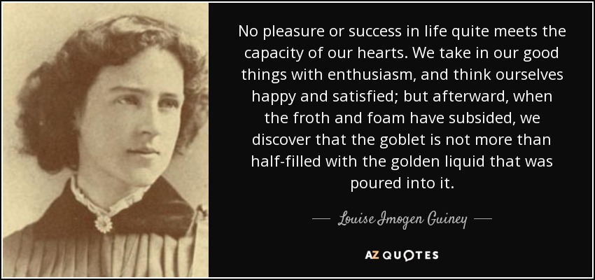 No pleasure or success in life quite meets the capacity of our hearts. We take in our good things with enthusiasm, and think ourselves happy and satisfied; but afterward, when the froth and foam have subsided, we discover that the goblet is not more than half-filled with the golden liquid that was poured into it. - Louise Imogen Guiney