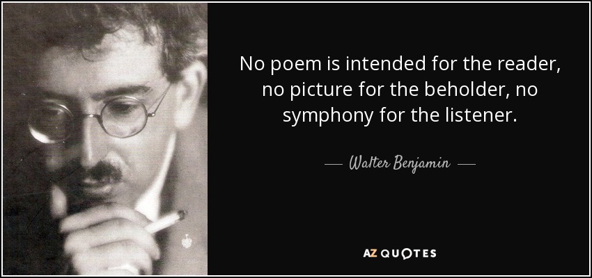 No poem is intended for the reader, no picture for the beholder, no symphony for the listener. - Walter Benjamin
