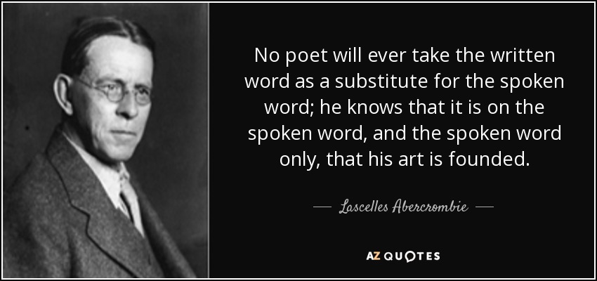 No poet will ever take the written word as a substitute for the spoken word; he knows that it is on the spoken word, and the spoken word only, that his art is founded. - Lascelles Abercrombie