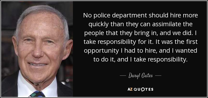 No police department should hire more quickly than they can assimilate the people that they bring in, and we did. I take responsibility for it. It was the first opportunity I had to hire, and I wanted to do it, and I take responsibility. - Daryl Gates