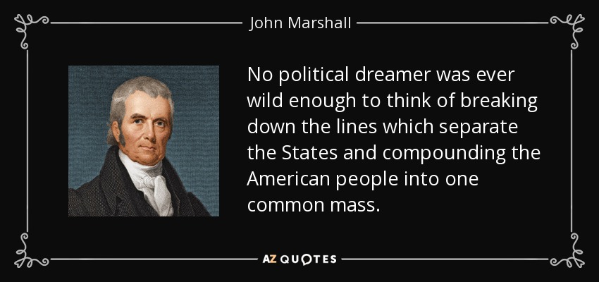 No political dreamer was ever wild enough to think of breaking down the lines which separate the States and compounding the American people into one common mass. - John Marshall