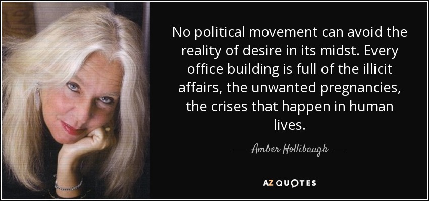 No political movement can avoid the reality of desire in its midst. Every office building is full of the illicit affairs, the unwanted pregnancies, the crises that happen in human lives. - Amber Hollibaugh