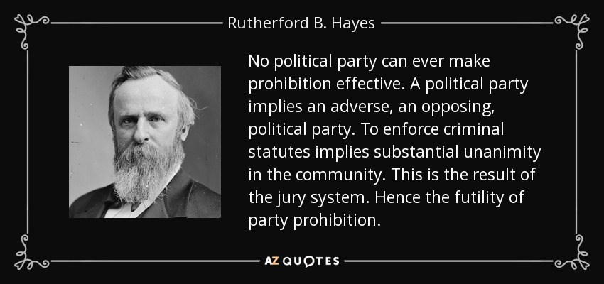 No political party can ever make prohibition effective. A political party implies an adverse, an opposing, political party. To enforce criminal statutes implies substantial unanimity in the community. This is the result of the jury system. Hence the futility of party prohibition. - Rutherford B. Hayes
