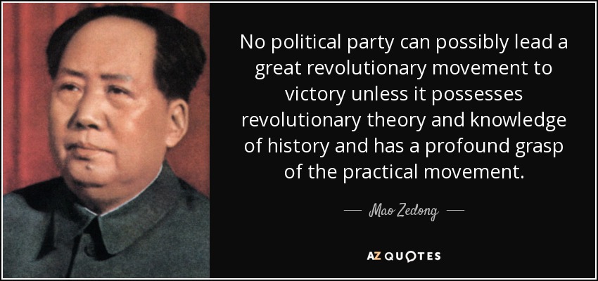 No political party can possibly lead a great revolutionary movement to victory unless it possesses revolutionary theory and knowledge of history and has a profound grasp of the practical movement. - Mao Zedong