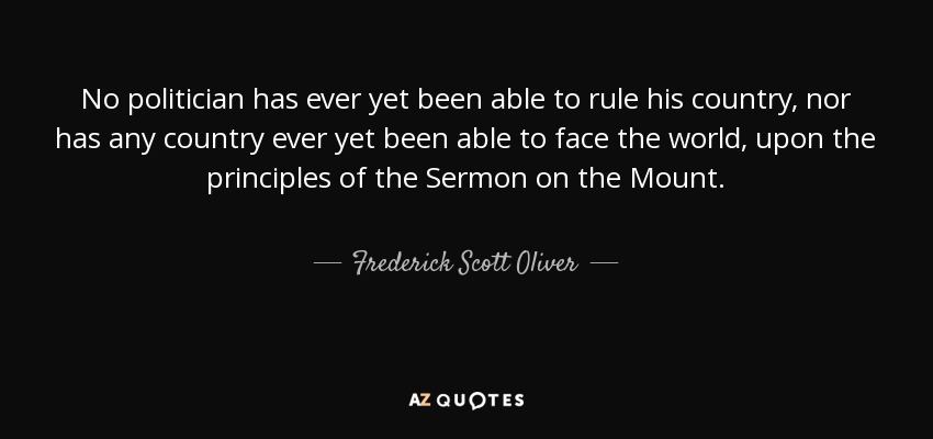 No politician has ever yet been able to rule his country, nor has any country ever yet been able to face the world, upon the principles of the Sermon on the Mount. - Frederick Scott Oliver