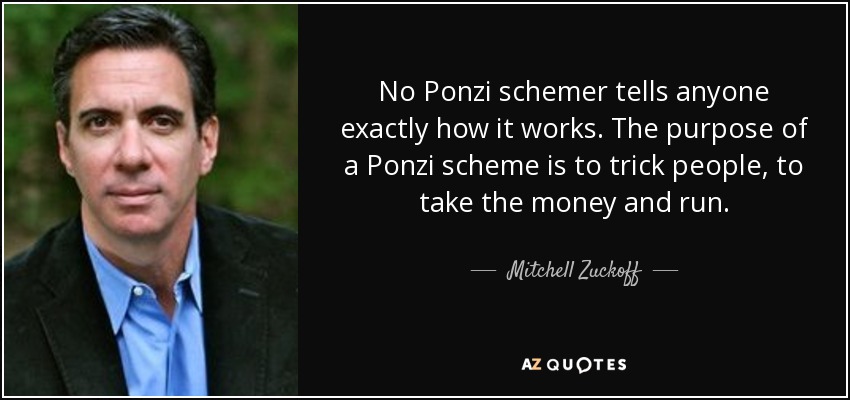 No Ponzi schemer tells anyone exactly how it works. The purpose of a Ponzi scheme is to trick people, to take the money and run. - Mitchell Zuckoff