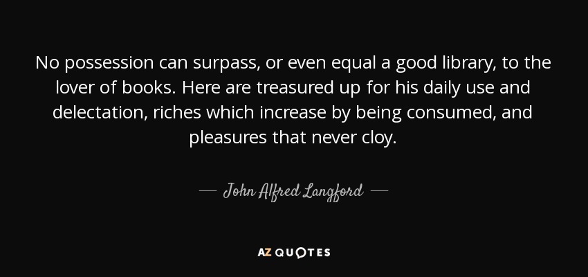 No possession can surpass, or even equal a good library, to the lover of books. Here are treasured up for his daily use and delectation, riches which increase by being consumed, and pleasures that never cloy. - John Alfred Langford