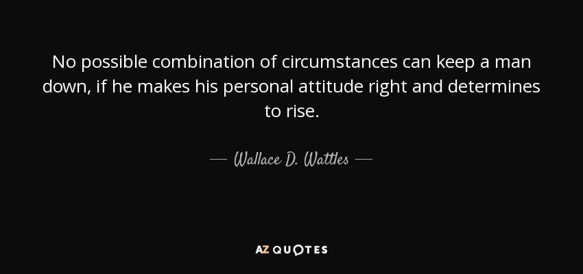 No possible combination of circumstances can keep a man down, if he makes his personal attitude right and determines to rise. - Wallace D. Wattles